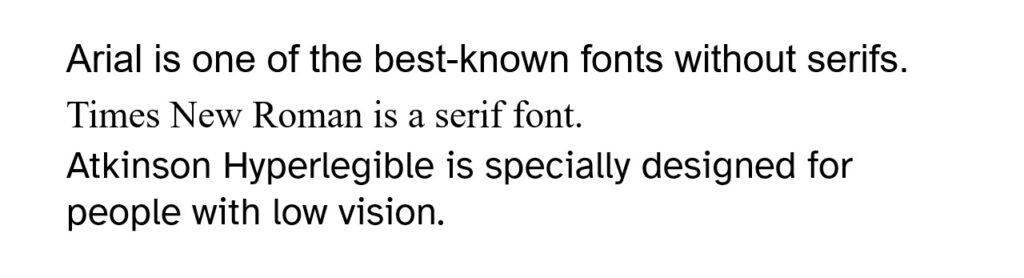 The following sentences will be displayed in the fonts that are mentioned in the sentence: Arial is one of the best-known fonts without serifs. Times New Roman is a serif font. Atkinson Hyperlegible is specially designed for people with low vision.
